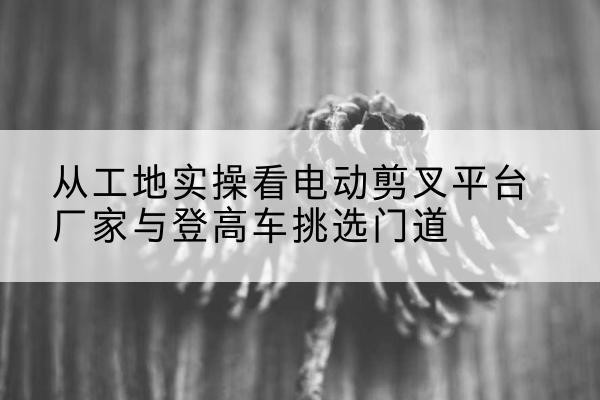 社旗电动剪叉升降平台厂家-从工地实操看电动剪叉平台厂家与登高车挑选门道