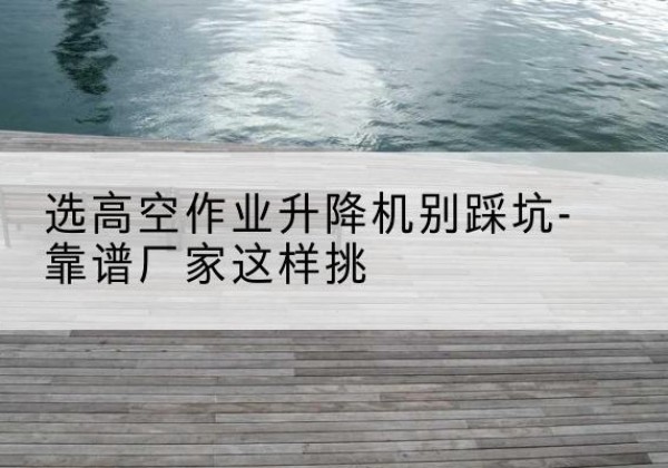 社旗剪叉式升降机厂家-选高空作业升降机别踩坑-靠谱厂家这样挑
