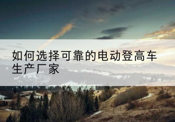 社旗电动登高车厂家-如何选择可靠的电动登高车生产厂家