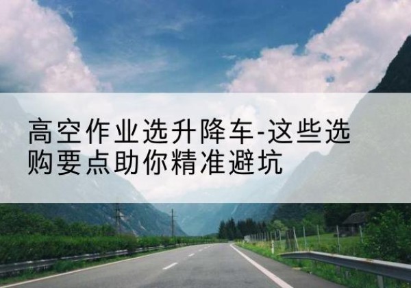 社旗升降车厂家-高空作业选升降车-这些选购要点助你*避坑