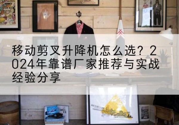 社旗升降平台厂家推荐-移动剪叉升降机怎么选？2024年靠谱厂家推荐与实战经验分享